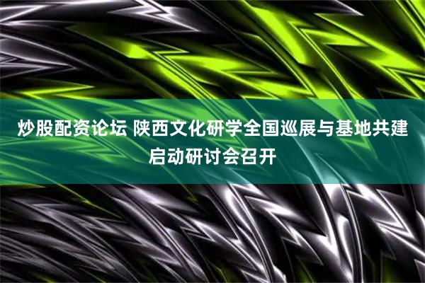 炒股配资论坛 陕西文化研学全国巡展与基地共建启动研讨会召开