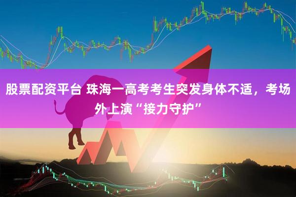 股票配资平台 珠海一高考考生突发身体不适，考场外上演“接力守护”