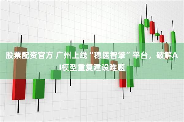 股票配资官方 广州上线“穗医智擎”平台，破解AI模型重复建设难题