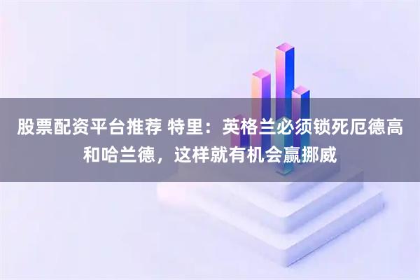 股票配资平台推荐 特里:英格兰必须锁死厄德高和哈兰德,这样就有机会赢挪威