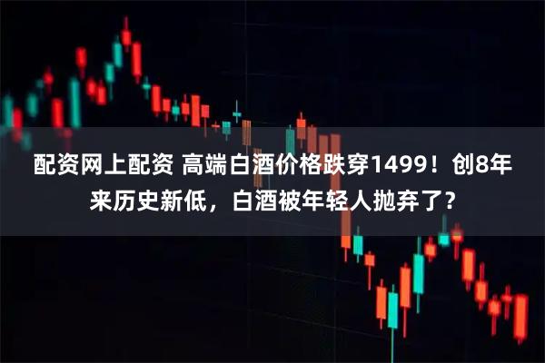 配资网上配资 高端白酒价格跌穿1499！创8年来历史新低，白酒被年轻人抛弃了？