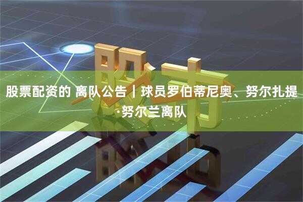 股票配资的 离队公告｜球员罗伯蒂尼奥、努尔扎提·努尔兰离队