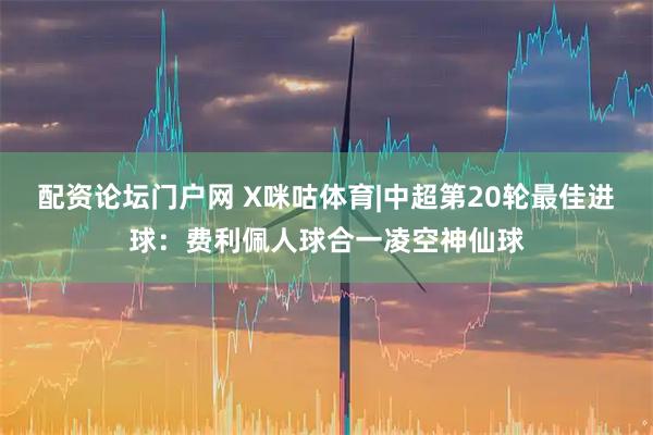 配资论坛门户网 X咪咕体育|中超第20轮最佳进球：费利佩人球合一凌空神仙球