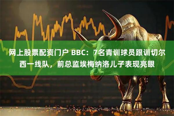 网上股票配资门户 BBC：7名青训球员跟训切尔西一线队，前总监埃梅纳洛儿子表现亮眼