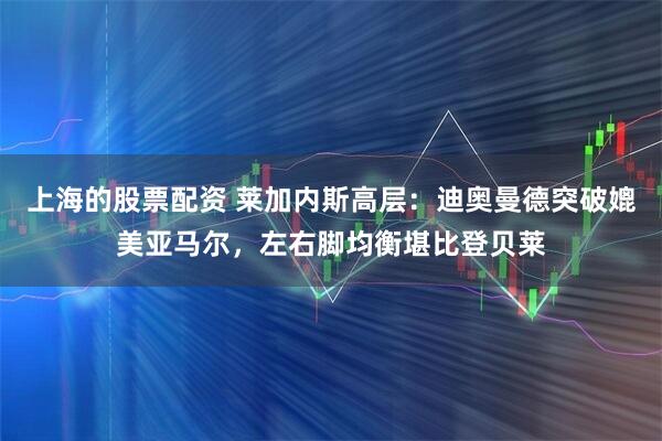 上海的股票配资 莱加内斯高层：迪奥曼德突破媲美亚马尔，左右脚均衡堪比登贝莱