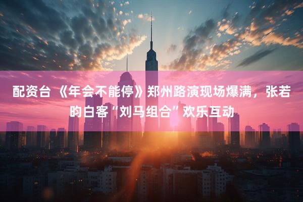 配资台 《年会不能停》郑州路演现场爆满，张若昀白客“刘马组合”欢乐互动