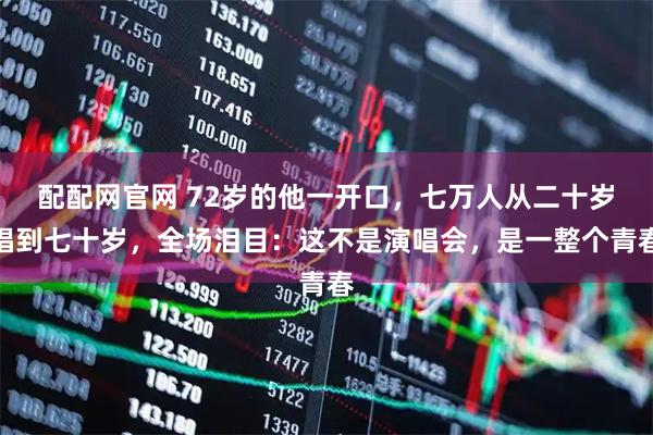 配配网官网 72岁的他一开口，七万人从二十岁唱到七十岁，全场泪目：这不是演唱会，是一整个青春