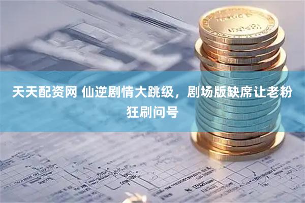 天天配资网 仙逆剧情大跳级，剧场版缺席让老粉狂刷问号
